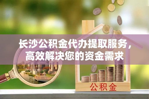 荥经长沙公积金代办提取服务，高效解决您的资金需求
