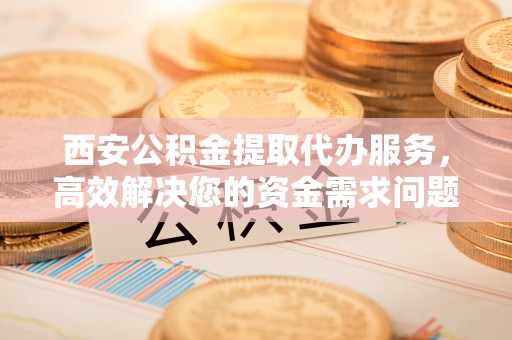 荥经西安公积金提取代办服务，高效解决您的资金需求问题