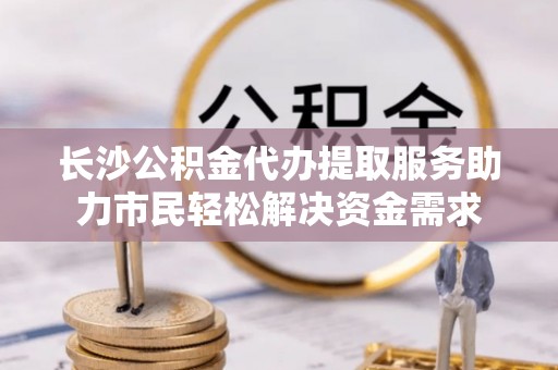 荥经长沙公积金代办提取服务助力市民轻松解决资金需求