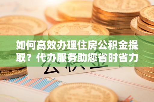 荥经如何高效办理住房公积金提取？代办服务助您省时省力