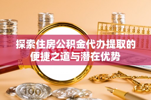 荥经探索住房公积金代办提取的便捷之道与潜在优势