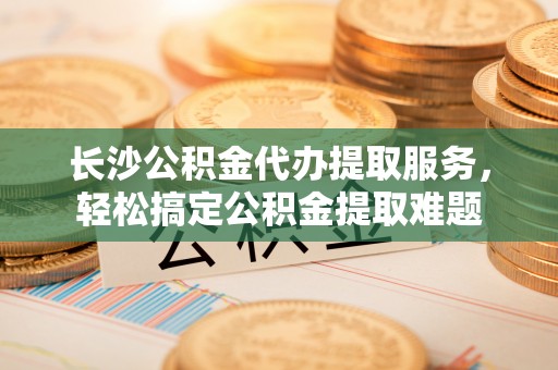 荥经长沙公积金代办提取服务，轻松搞定公积金提取难题