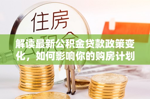 荥经解读最新公积金贷款政策变化，如何影响你的购房计划？