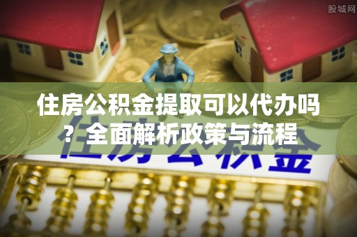 荥经住房公积金提取可以代办吗？全面解析政策与流程