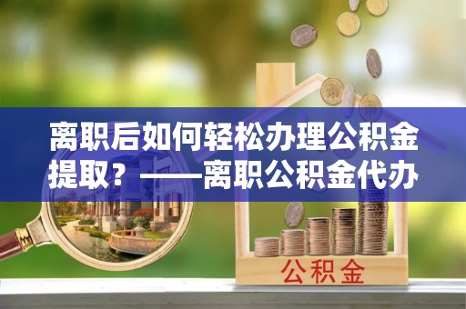 荥经离职后如何轻松办理公积金提取？——离职公积金代办提取服务详解