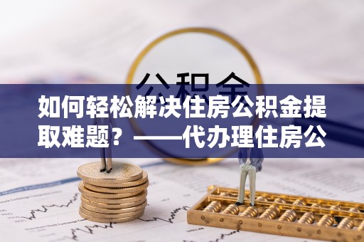 荥经如何轻松解决住房公积金提取难题？——代办理住房公积金提取服务解析
