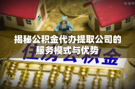 荥经揭秘公积金代办提取公司的服务模式与优势