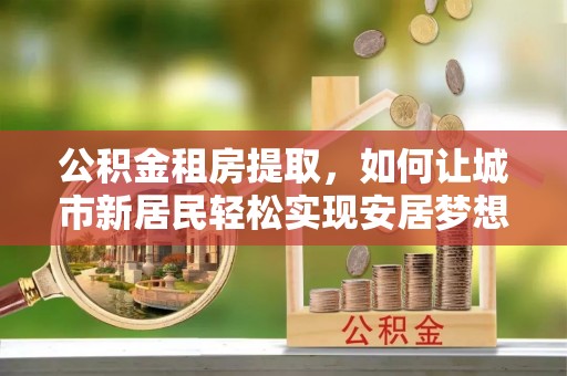 荥经公积金租房提取，如何让城市新居民轻松实现安居梦想