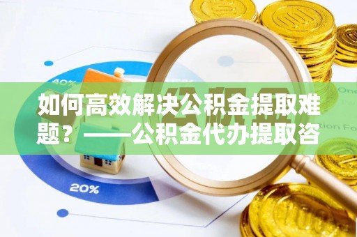 荥经如何高效解决公积金提取难题？——公积金代办提取咨询服务全解析
