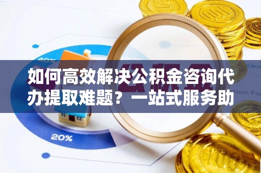 荥经如何高效解决公积金咨询代办提取难题？一站式服务助您轻松搞定