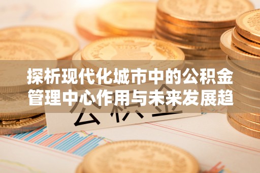 荥经探析现代化城市中的公积金管理中心作用与未来发展趋势
