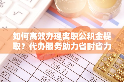 荥经如何高效办理离职公积金提取？代办服务助力省时省力