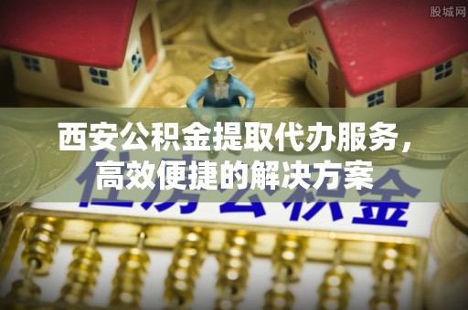 荥经西安公积金提取代办服务，高效便捷的解决方案