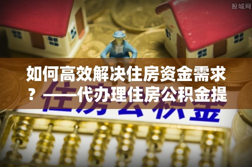 荥经如何高效解决住房资金需求？——代办理住房公积金提取服务全解析