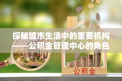 荥经探秘城市生活中的重要机构——公积金管理中心的角色与意义
