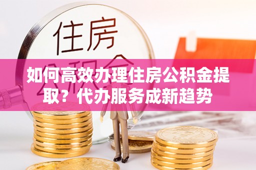荥经如何高效办理住房公积金提取？代办服务成新趋势