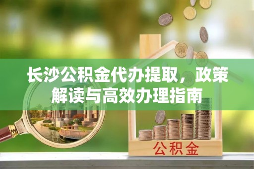 荥经长沙公积金代办提取，政策解读与高效办理指南