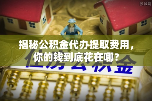 荥经揭秘公积金代办提取费用，你的钱到底花在哪？