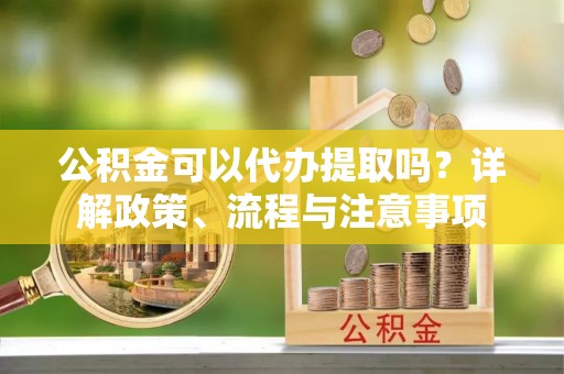 荥经公积金可以代办提取吗？详解政策、流程与注意事项