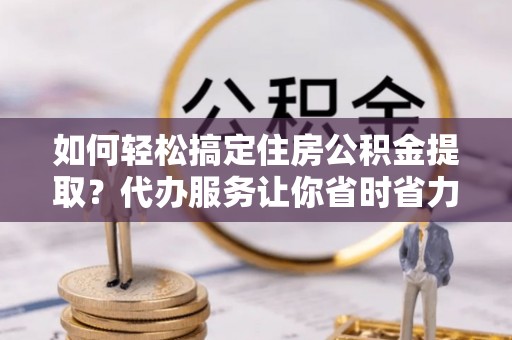 荥经如何轻松搞定住房公积金提取？代办服务让你省时省力