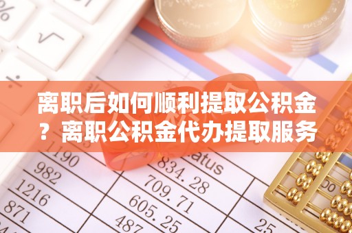 荥经离职后如何顺利提取公积金？离职公积金代办提取服务助力无忧办理