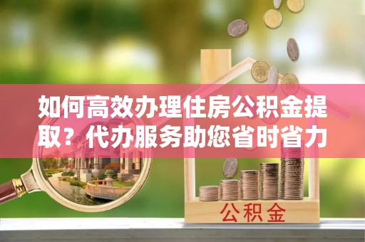 荥经如何高效办理住房公积金提取？代办服务助您省时省力