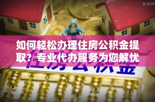 荥经如何轻松办理住房公积金提取？专业代办服务为您解忧