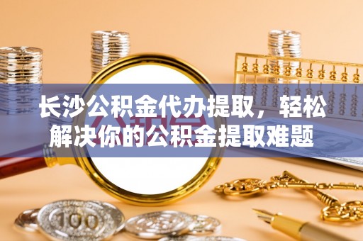 荥经长沙公积金代办提取，轻松解决你的公积金提取难题