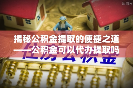 荥经揭秘公积金提取的便捷之道——公积金可以代办提取吗？