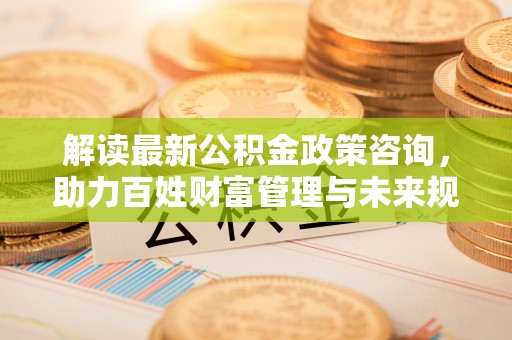 荥经解读最新公积金政策咨询，助力百姓财富管理与未来规划