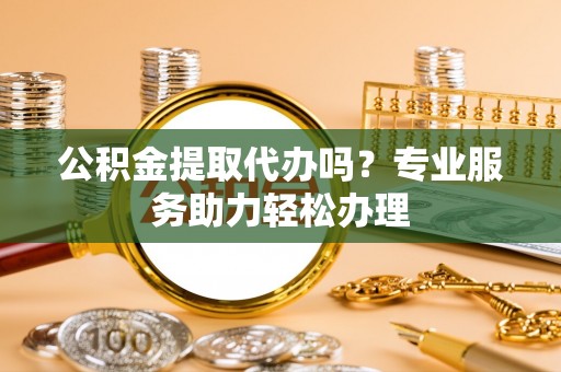 荥经公积金提取代办吗？专业服务助力轻松办理