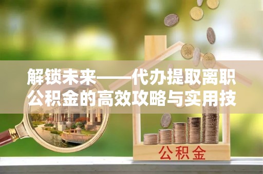 荥经解锁未来——代办提取离职公积金的高效攻略与实用技巧