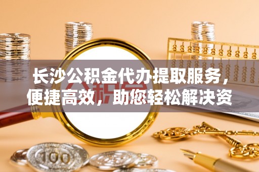 荥经长沙公积金代办提取服务，便捷高效，助您轻松解决资金需求
