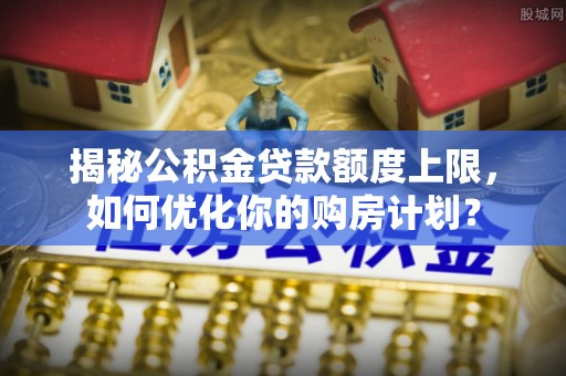 荥经揭秘公积金贷款额度上限，如何优化你的购房计划？