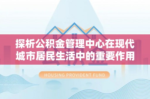 荥经探析公积金管理中心在现代城市居民生活中的重要作用