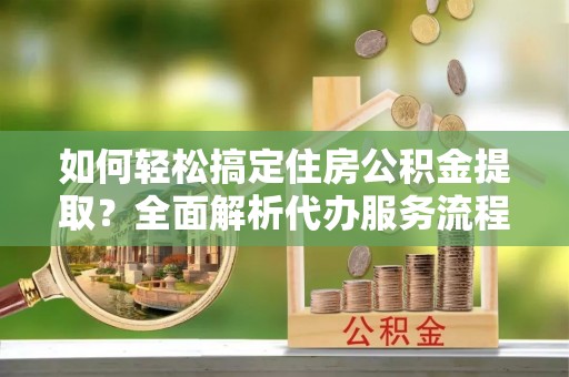 荥经如何轻松搞定住房公积金提取？全面解析代办服务流程与优势