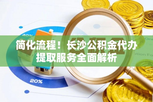 荥经简化流程！长沙公积金代办提取服务全面解析