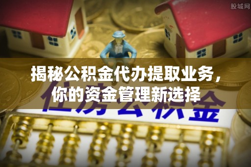 荥经揭秘公积金代办提取业务，你的资金管理新选择