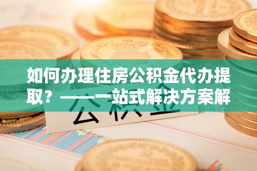荥经如何办理住房公积金代办提取？——一站式解决方案解析
